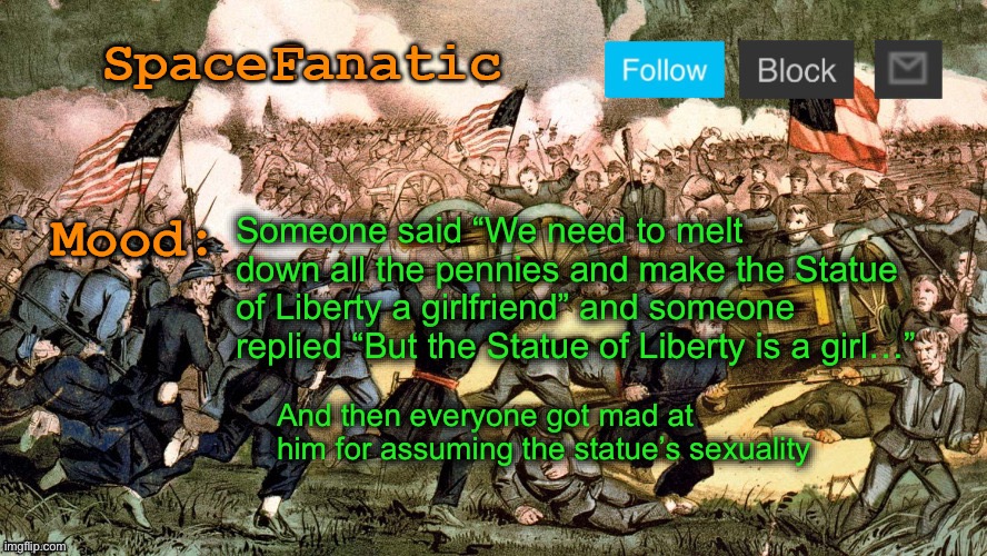 SpaceFanatic’s Civil War Announcement Template | Someone said “We need to melt down all the pennies and make the Statue of Liberty a girlfriend” and someone replied “But the Statue of Liberty is a girl…”; And then everyone got mad at him for assuming the statue’s sexuality | image tagged in spacefanatic s civil war announcement template | made w/ Imgflip meme maker