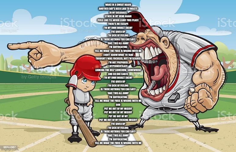 Baseball coach yelling at kid | WAKE IN A SWEAT AGAIN
ANOTHER DAY'S BEEN LAID TO WASTE
IN MY DISGRACE
STUCK IN MY HEAD AGAIN
FEELS LIKE I'LL NEVER LEAVE THIS PLACE
THERE'S NO ESCAPE
I'M MY OWN WORST ENEMY
I'VE GIVEN UP
I'M SICK OF FEELING
IS THERE NOTHING YOU CAN SAY?
TAKE THIS ALL AWAY
I'M SUFFOCATING
TELL ME WHAT THE FUCK IS WRONG WITH ME
I DON'T KNOW WHAT TO TAKE
THOUGHT I WAS FOCUSED, BUT I'M SCARED
I'M NOT PREPARED
I HYPERVENTILATE
LOOKING FOR HELP SOMEHOW, SOMEWHERE
AND NO ONE CARES
I'M MY OWN WORST ENEMY
I'VE GIVEN UP
I'M SICK OF FEELING
IS THERE NOTHING YOU CAN SAY?
TAKE THIS ALL AWAY
I'M SUFFOCATING
TELL ME WHAT THE FUCK IS WRONG WITH ME
GOD
PUT ME OUT OF MY MISERY
PUT ME OUT OF MY MISERY
PUT ME OUT OF MY
PUT ME OUT OF MY FUCKING MISERY
I'VE GIVEN UP
I'M SICK OF FEELING
IS THERE NOTHING YOU CAN SAY?
TAKE THIS ALL AWAY
I'M SUFFOCATING
TELL ME WHAT THE FUCK IS WRONG WITH ME | image tagged in baseball coach yelling at kid | made w/ Imgflip meme maker