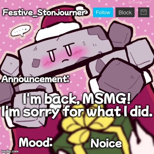Festive_Stonjourner announcement temp | I'm back, MSMG! I'm sorry for what I did. Noice | image tagged in festive_stonjourner announcement temp | made w/ Imgflip meme maker