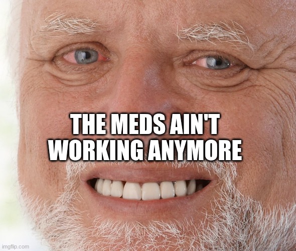 Hide the Pain Harold | THE MEDS AIN'T WORKING ANYMORE | image tagged in hide the pain harold | made w/ Imgflip meme maker