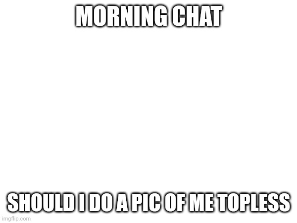 MORNING CHAT; SHOULD I DO A PIC OF ME TOPLESS | made w/ Imgflip meme maker