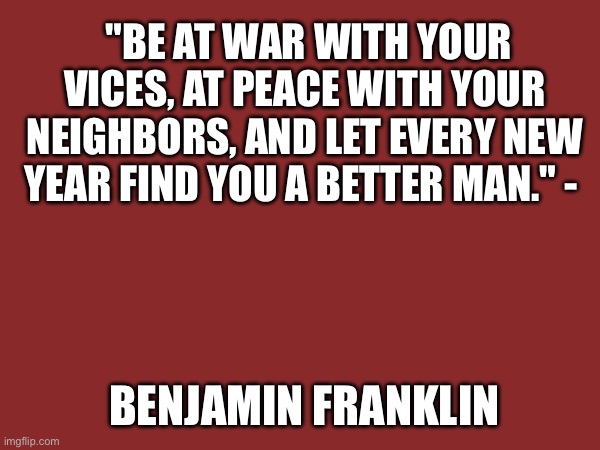Quotes | "BE AT WAR WITH YOUR VICES, AT PEACE WITH YOUR NEIGHBORS, AND LET EVERY NEW YEAR FIND YOU A BETTER MAN." -; BENJAMIN FRANKLIN | image tagged in benjamin franklin | made w/ Imgflip meme maker