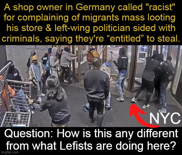 Brandon's America; Where Protected Class Criminals Are Not Prosecuted!~~Maine Guy | A shop owner in Germany called "racist" 
for complaining of migrants mass looting 
his store & left-wing politician sided with
criminals, saying they're “entitled” to steal. NYC; Question: How is this any different 
from what Lefists are doing here? | image tagged in politics,criminals,germany,america,leftists,looting | made w/ Imgflip meme maker