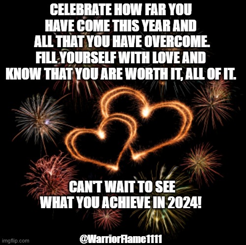 2024 new version of you | CELEBRATE HOW FAR YOU HAVE COME THIS YEAR AND
 ALL THAT YOU HAVE OVERCOME.
FILL YOURSELF WITH LOVE AND
 KNOW THAT YOU ARE WORTH IT, ALL OF IT. CAN'T WAIT TO SEE WHAT YOU ACHIEVE IN 2024! @WarriorFlame1111 | image tagged in new you,celebrate you | made w/ Imgflip meme maker