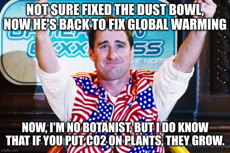CO2's got what plants crave | NOT SURE FIXED THE DUST BOWL, NOW HE'S BACK TO FIX GLOBAL WARMING; NOW, I'M NO BOTANIST, BUT I DO KNOW THAT IF YOU PUT CO2 ON PLANTS, THEY GROW. | image tagged in global warming | made w/ Imgflip meme maker