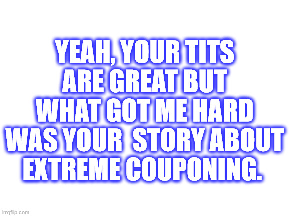 Great Tits | YEAH, YOUR TITS ARE GREAT BUT WHAT GOT ME HARD WAS YOUR  STORY ABOUT EXTREME COUPONING. | image tagged in blank white template | made w/ Imgflip meme maker