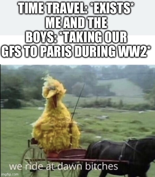 A date in Paris in WW2 | TIME TRAVEL: *EXISTS*
ME AND THE BOYS: *TAKING OUR GFS TO PARIS DURING WW2* | image tagged in we ride at dawn bitches | made w/ Imgflip meme maker