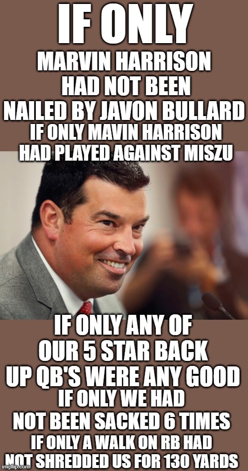 Worst coach ever | IF ONLY; MARVIN HARRISON  HAD NOT BEEN NAILED BY JAVON BULLARD; IF ONLY MAVIN HARRISON HAD PLAYED AGAINST MISZU; IF ONLY ANY OF OUR 5 STAR BACK UP QB'S WERE ANY GOOD; IF ONLY WE HAD NOT BEEN SACKED 6 TIMES; IF ONLY A WALK ON RB HAD NOT SHREDDED US FOR 130 YARDS | image tagged in the ohio state lol | made w/ Imgflip meme maker