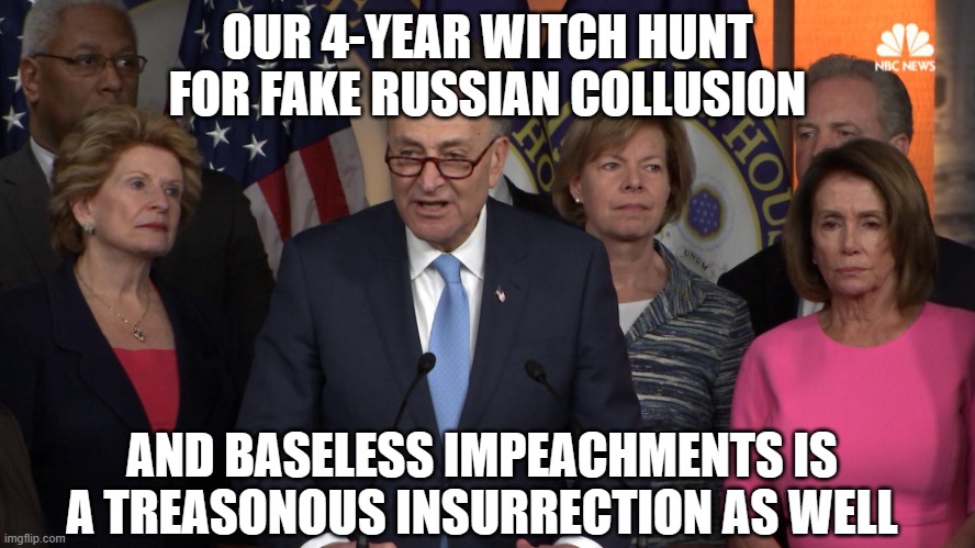 Democrat congressmen | OUR 4-YEAR WITCH HUNT FOR FAKE RUSSIAN COLLUSION AND BASELESS IMPEACHMENTS IS A TREASONOUS INSURRECTION AS WELL | image tagged in democrat congressmen | made w/ Imgflip meme maker