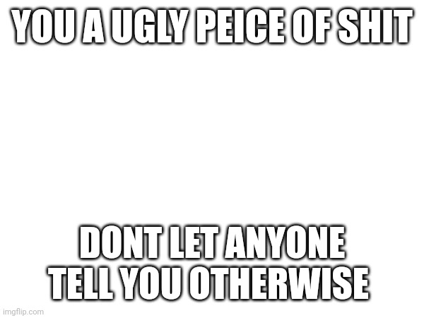 YOU A UGLY PEICE OF SHIT; DONT LET ANYONE TELL YOU OTHERWISE | made w/ Imgflip meme maker
