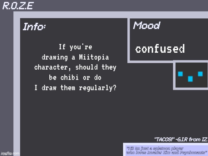 For context: I'm making a Miitopia thing on flipaclip and Idk how to draw them | confused; If you're drawing a Miitopia character, should they be chibi or do I draw them regularly? | image tagged in r o z e's super cool announcement template | made w/ Imgflip meme maker
