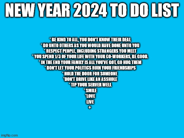 Be Good | NEW YEAR 2024 TO DO LIST; * BE KIND TO ALL, YOU DON'T KNOW THEIR DEAL
* DO UNTO OTHERS AS YOU WOULD HAVE DONE UNTO YOU
* RESPECT PEOPLE, INCLUDING STRANGERS YOU MEET
* YOU SPEND 1/3 OF YOUR LIFE WITH YOUR CO-WORKERS, BE GOOD.
* IN THE END YOUR FAMILY IS ALL YOU'VE GOT, GO HUG THEM
* DON'T LET YOUR POLITICS RUIN YOUR FRIENDSHIPS
* HOLD THE DOOR FOR SOMEONE 
*DON'T DRIVE LIKE AN ASSHOLE
* TIP YOUR SERVER WELL
* SMILE
*LOVE
LIVE
+ | image tagged in so true memes | made w/ Imgflip meme maker