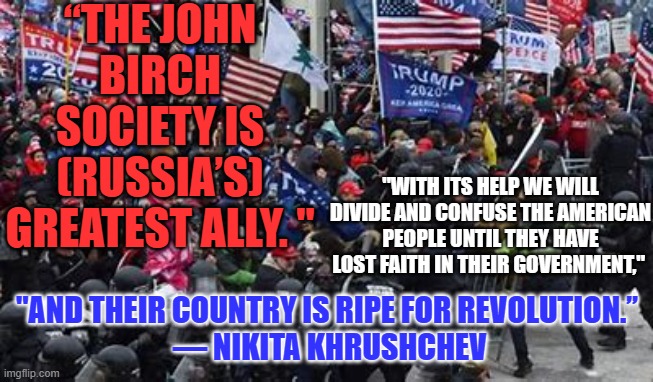 "With Liberty and Justice for None."-- The Divided States of America | “THE JOHN BIRCH SOCIETY IS (RUSSIA’S) GREATEST ALLY. "; "WITH ITS HELP WE WILL DIVIDE AND CONFUSE THE AMERICAN PEOPLE UNTIL THEY HAVE LOST FAITH IN THEIR GOVERNMENT,"; "AND THEIR COUNTRY IS RIPE FOR REVOLUTION.”
 — NIKITA KHRUSHCHEV | image tagged in politics | made w/ Imgflip meme maker