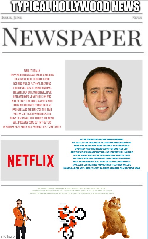 typical hollywood news volume 66 | TYPICAL HOLLYWOOD NEWS; WELL IT FINALLY HAPPENED NICOLAS CAGE HAS REVEALED HIS FINAL MOVIE HE'LL BE DOING BEFORE RETIRING WILL BE NATIONAL TREASURE 3 WHICH WILL NOW BE NAMED NATIONAL TREASURE BEN GATES WHICH WILL HAVE HIM PARTERNING UP WITH HIS SON WHO WILL BE PLAYED BY JAMES MARSDEN WITH JERRY BRUICKHEIMER COMING BACK AS PRODUCER AND THE DIRECTOR THIS TIME WILL BE SCOTT COOPER WHO DIRECTED CRAZY HEARTS WILL JEFF BRIDGES THE MOVIE WILL PROBABLY COME OUT IN THEATERS IN SUMMER 2024 WHICH WILL PROBABLY HELP SAVE DISNEY; AFTER TAKEN AND PROMETHEUS PREMIERE ON NETFLIX THE STREAMING PLATFORM ANNOUNCED THAT THEY WILL BE LEAVING NEXT YEAR DUE TO AGREEMENTS BY DISNEY AND THEIR NEW CEO AFTER BOB IGER LEFT AND THE OTHER SHOWS THAT WILL BE LEAVING WILL INCLUDE HOLEY MOLEY AND AFTER THEY ANNOUNCED HOW I MET YOUR MOTHER AND ARCHER WILL BE COMING TO NETFLIX THEY ANNOUNCED IT WILL ONLY BE FOR ONE MONTH BUT NOT ALL IS LOST AS THEY ANNOUNCED THAT THEY WILL BE SIGNING A DEAL WITH RIDLEY SCOTT TO MAKE ORIGINAL FILMS BY NEXT YEAR; NINTENDO ENTERTAINMENT SYSTEM CLASSIC EXCITEBIKE IS GETTING A BIOPIC WITH CRAZY HEARTS DIRECTOR SCOTT COOPER HELMING THE PROJECT AND WILL INCLUDE A CAST WITH TARON EGERTON AS THE MAIN LEAD AND BILL MURRAY AS THE CO STAR THE MOVIE WILL BE DISTRIBUTED BY PARAMOUNT PICTURES AND WILL HAVE THE TITLE EXCITEBIKE THE MOVIE WILL BE IN THEATERS SPRING 2024 | image tagged in blank newspaper,fake,excitebike,prediction,national treasure,netflix | made w/ Imgflip meme maker