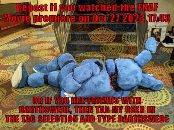no title | Repost if you watched the FNAF Movie premiere on Oct 27 2023 17:45; OR IF YOU ARE FRIENDS WITH DARTHSWEDE, THEN TAG MY USER IN THE TAG SELECTION AND TYPE DARTHSWEDE | image tagged in no title | made w/ Imgflip meme maker