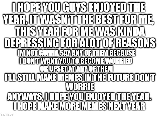 A little message | I HOPE YOU GUYS ENJOYED THE
YEAR, IT WASN'T THE BEST FOR ME, THIS YEAR FOR ME WAS KINDA
DEPRESSING FOR ALOT OF REASONS; IM NOT GONNA SAY ANY OF THEM BECAUSE
I DON'T WANT YOU TO BECOME WORRIED 
OR UPSET AT ANY OF THEM; I'LL STILL MAKE MEMES IN THE FUTURE DON'T
WORRIE; ANYWAYS, I HOPE YOU ENJOYED THE YEAR.
I HOPE MAKE MORE MEMES NEXT YEAR | image tagged in hope you enjoyed the new year | made w/ Imgflip meme maker