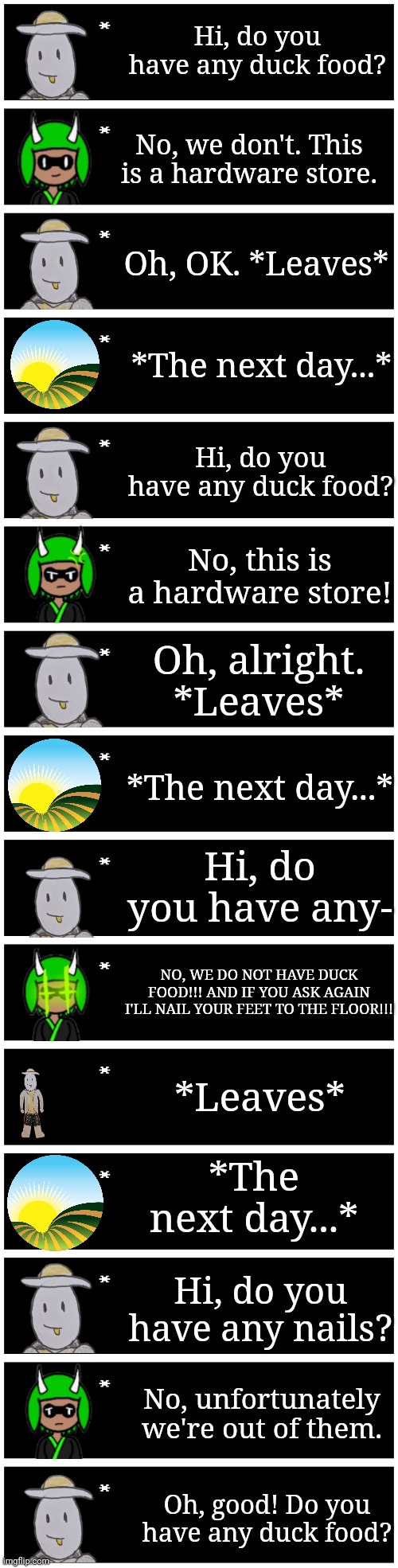 Shenanigans | Hi, do you have any duck food? No, we don't. This is a hardware store. Oh, OK. *Leaves*; *The next day...*; Hi, do you have any duck food? No, this is a hardware store! Oh, alright. *Leaves*; *The next day...*; Hi, do you have any-; NO, WE DO NOT HAVE DUCK FOOD!!! AND IF YOU ASK AGAIN I'LL NAIL YOUR FEET TO THE FLOOR!!! *Leaves*; *The next day...*; Hi, do you have any nails? No, unfortunately we're out of them. Oh, good! Do you have any duck food? | image tagged in 4 undertale textboxes | made w/ Imgflip meme maker