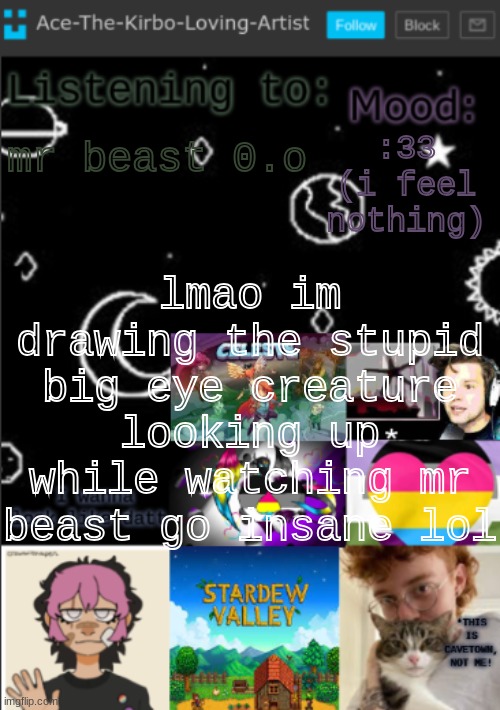 uwu ig | :33 (i feel nothing); mr beast 0.o; lmao im drawing the stupid big eye creature looking up while watching mr beast go insane lol | image tagged in my new temp aces temp | made w/ Imgflip meme maker