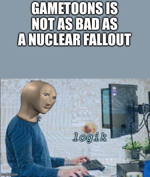 logik | GAMETOONS IS NOT AS BAD AS A NUCLEAR FALLOUT | image tagged in logik | made w/ Imgflip meme maker