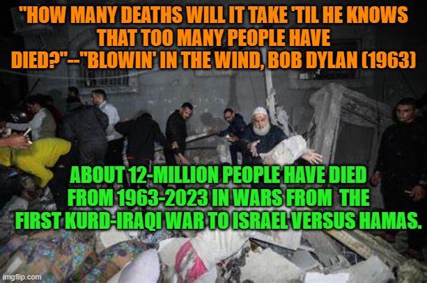 How many, indeed? | "HOW MANY DEATHS WILL IT TAKE 'TIL HE KNOWS
THAT TOO MANY PEOPLE HAVE DIED?"--"BLOWIN' IN THE WIND, BOB DYLAN (1963); ABOUT 12-MILLION PEOPLE HAVE DIED FROM 1963-2023 IN WARS FROM  THE FIRST KURD-IRAQI WAR TO ISRAEL VERSUS HAMAS. | image tagged in politics | made w/ Imgflip meme maker