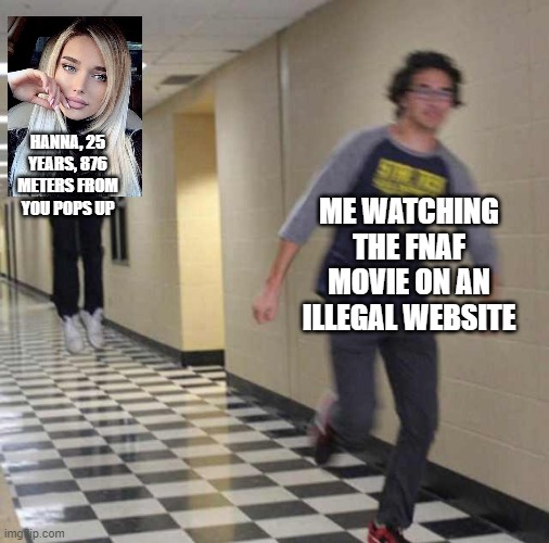 The photo used in Hanna was from Pinterest so she's definitely not real. | HANNA, 25 YEARS, 876 METERS FROM YOU POPS UP; ME WATCHING THE FNAF MOVIE ON AN ILLEGAL WEBSITE | image tagged in floating boy chasing running boy,real,memes,ads,relatable,illegal site | made w/ Imgflip meme maker