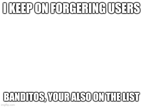 I KEEP ON FORGERING USERS; BANDITOS, YOUR ALSO ON THE LIST | made w/ Imgflip meme maker