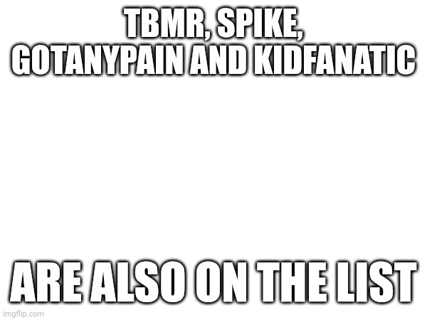 TBMR, SPIKE, GOTANYPAIN AND KIDFANATIC; ARE ALSO ON THE LIST | made w/ Imgflip meme maker