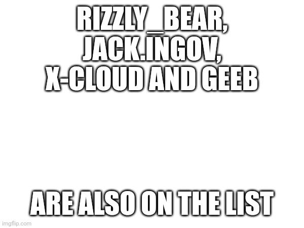 RIZZLY_BEAR, JACK.INGOV, X-CLOUD AND GEEB; ARE ALSO ON THE LIST | made w/ Imgflip meme maker