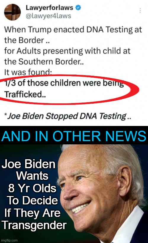 Troubling times for any of us w/ an ounce of common sense, decency, or parental values... | AND IN OTHER NEWS; Wants 
8 Yr Olds 
To Decide 
If They Are 
Transgender; Joe Biden | image tagged in politics,values,joe biden,trafficking,children,dna | made w/ Imgflip meme maker