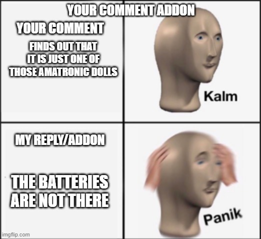 kalm panik | YOUR COMMENT ADDON FINDS OUT THAT IT IS JUST ONE OF THOSE AMATRONIC DOLLS THE BATTERIES ARE NOT THERE YOUR COMMENT MY REPLY/ADDON | image tagged in kalm panik | made w/ Imgflip meme maker