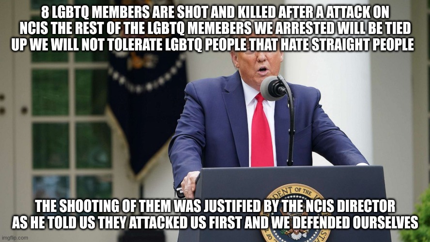 8 LGBTQ MEMBERS ARE SHOT AND KILLED AFTER A ATTACK ON NCIS THE REST OF THE LGBTQ MEMEBERS WE ARRESTED WILL BE TIED UP WE WILL NOT TOLERATE LGBTQ PEOPLE THAT HATE STRAIGHT PEOPLE; THE SHOOTING OF THEM WAS JUSTIFIED BY THE NCIS DIRECTOR AS HE TOLD US THEY ATTACKED US FIRST AND WE DEFENDED OURSELVES | made w/ Imgflip meme maker