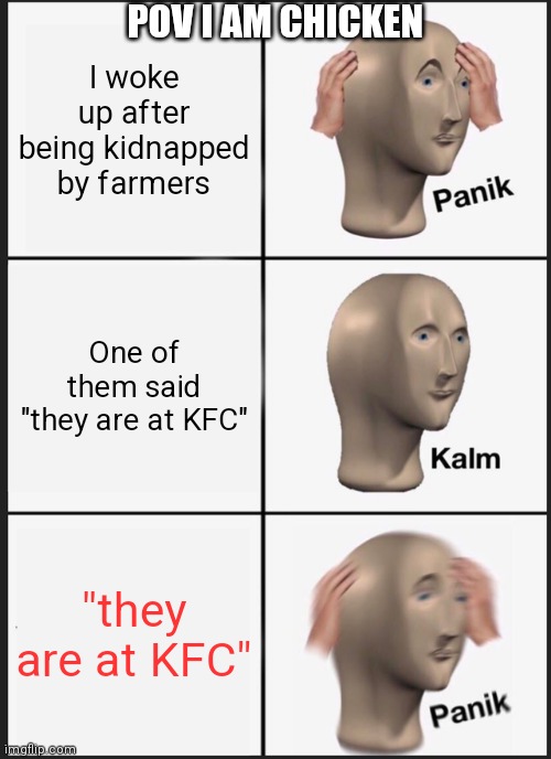 I am a chicken | POV I AM CHICKEN; I woke up after being kidnapped by farmers; One of them said "they are at KFC"; "they are at KFC" | image tagged in memes,panik kalm panik,chicken,kfc | made w/ Imgflip meme maker