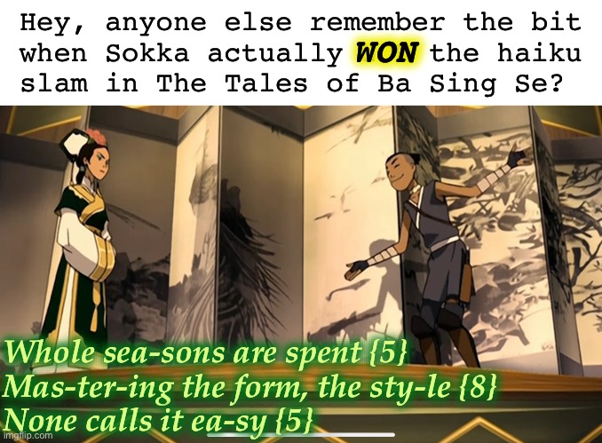 There is no justice in Ba Sing Se | Hey, anyone else remember the bit
 when Sokka actually WON the haiku
 slam in The Tales of Ba Sing Se? WON; Whole sea-sons are spent {5}
Mas-ter-ing the form, the sty-le {8}
None calls it ea-sy {5} | image tagged in avatar the last airbender,sokka,haiku,epic fail,math,injustice | made w/ Imgflip meme maker
