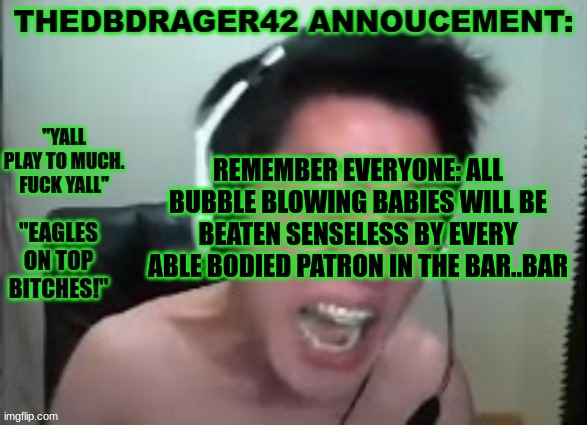 thedbdrager42s annoucement template | REMEMBER EVERYONE: ALL BUBBLE BLOWING BABIES WILL BE BEATEN SENSELESS BY EVERY ABLE BODIED PATRON IN THE BAR..BAR | image tagged in thedbdrager42s annoucement template | made w/ Imgflip meme maker