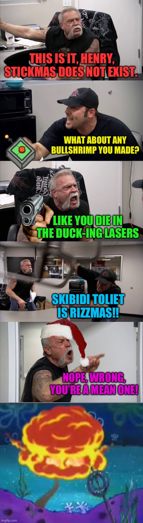 American Chopper Argument Meme | THIS IS IT, HENRY, STICKMAS DOES NOT EXIST. WHAT ABOUT ANY BULLSHRIMP YOU MADE? LIKE YOU DIE IN THE DUCK-ING LASERS SKIBIDI TOLIET IS RIZZMA | image tagged in memes,american chopper argument | made w/ Imgflip meme maker