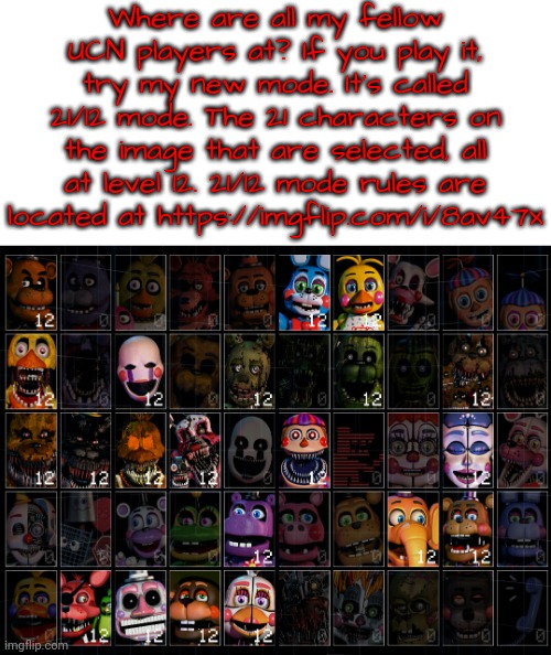 21/12 mode. It's a thing now. Suggest more custom modes in the comments, and I'll make 'em! | Where are all my fellow UCN players at? If you play it, try my new mode. It's called 21/12 mode. The 21 characters on the image that are selected, all at level 12. 21/12 mode rules are located at https://imgflip.com/i/8av47x | image tagged in ultimate custom night,fnaf,ucn,five nights at freddy's,if you read this tag suggest a ucn mode,2112 | made w/ Imgflip meme maker