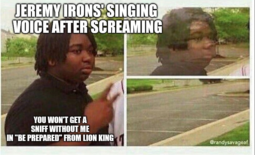Black guy disappearing | JEREMY IRONS' SINGING 
VOICE AFTER SCREAMING; YOU WON'T GET A SNIFF WITHOUT ME
IN "BE PREPARED" FROM LION KING | image tagged in black guy disappearing | made w/ Imgflip meme maker