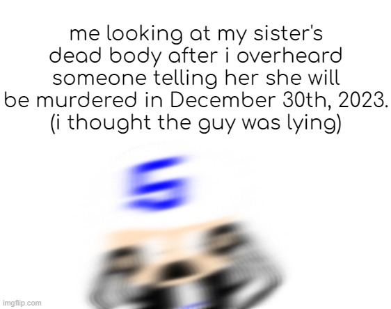 sron1 scared | me looking at my sister's dead body after i overheard someone telling her she will be murdered in December 30th, 2023.
(i thought the guy was lying) | image tagged in sron1 scared | made w/ Imgflip meme maker