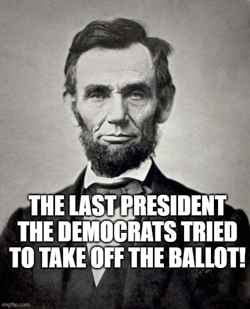 Lincoln the last President the Democrats tried to take off the Ballot! | THE LAST PRESIDENT THE DEMOCRATS TRIED TO TAKE OFF THE BALLOT! | image tagged in abraham lincoln | made w/ Imgflip meme maker