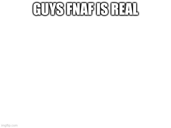 Blank White Template | GUYS FNAF IS REAL | image tagged in blank white template | made w/ Imgflip meme maker