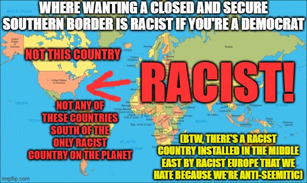 Racist Geography by Democrats | WHERE WANTING A CLOSED AND SECURE SOUTHERN BORDER IS RACIST IF YOU'RE A DEMOCRAT; NOT THIS COUNTRY; RACIST! NOT ANY OF THESE COUNTRIES SOUTH OF THE ONLY RACIST COUNTRY ON THE PLANET; (BTW, THERE'S A RACIST COUNTRY INSTALLED IN THE MIDDLE EAST BY RACIST EUROPE THAT WE HATE BECAUSE WE'RE ANTI-SEEMITIC) | image tagged in world map,leftist logic,liberal stupidity | made w/ Imgflip meme maker