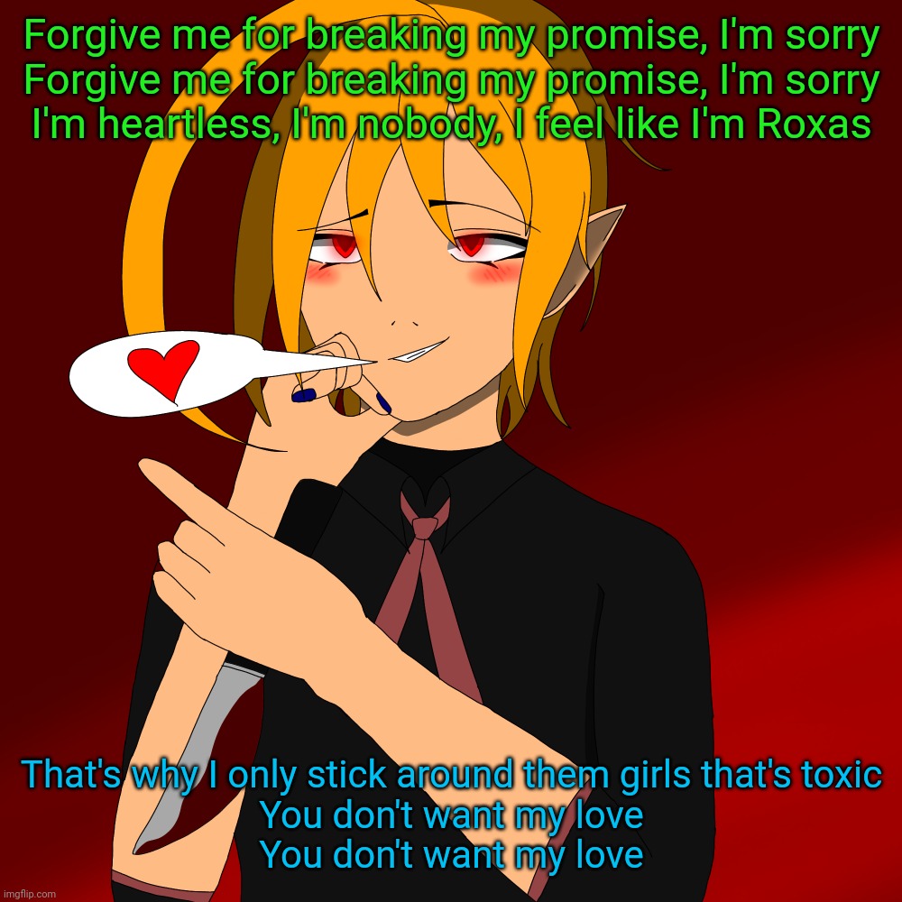 Real. | Forgive me for breaking my promise, I'm sorry
Forgive me for breaking my promise, I'm sorry
I'm heartless, I'm nobody, I feel like I'm Roxas; That's why I only stick around them girls that's toxic
You don't want my love
You don't want my love | image tagged in yandere spire remake | made w/ Imgflip meme maker