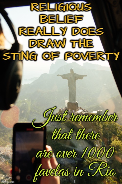 Drawing The Sting Of Poverty | RELIGIOUS BELIEF
REALLY DOES
DRAW THE STING OF POVERTY; Just remember that there are over 1000 favelas in Rio | image tagged in christ the redeemer,religion,anti-religion,christianity,you're going to brazil,jesus christ | made w/ Imgflip meme maker