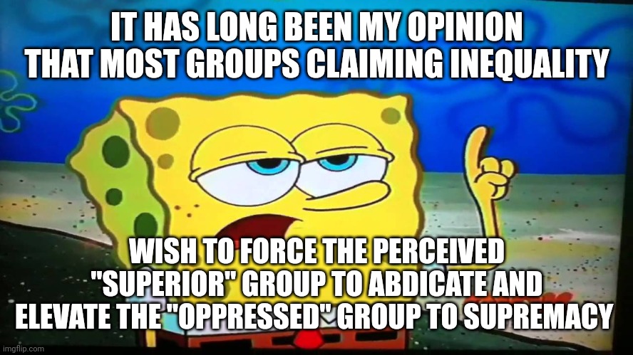 spongebob ill have you know  | IT HAS LONG BEEN MY OPINION THAT MOST GROUPS CLAIMING INEQUALITY WISH TO FORCE THE PERCEIVED "SUPERIOR" GROUP TO ABDICATE AND ELEVATE THE "O | image tagged in spongebob ill have you know | made w/ Imgflip meme maker