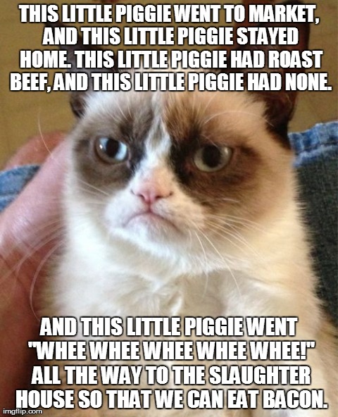 Reality. (Hurray for slaughter houses!) As you can likely tell, I love bacon. | THIS LITTLE PIGGIE WENT TO MARKET, AND THIS LITTLE PIGGIE STAYED HOME. THIS LITTLE PIGGIE HAD ROAST BEEF, AND THIS LITTLE PIGGIE HAD NONE. A | image tagged in memes,grumpy cat | made w/ Imgflip meme maker