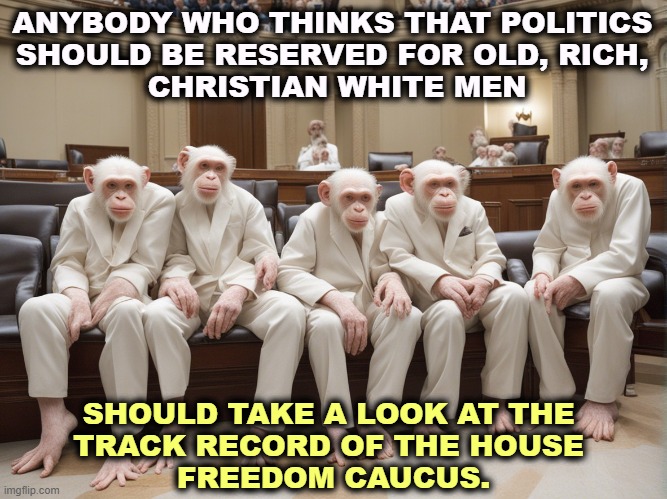 ANYBODY WHO THINKS THAT POLITICS 
SHOULD BE RESERVED FOR OLD, RICH, 
CHRISTIAN WHITE MEN; SHOULD TAKE A LOOK AT THE 
TRACK RECORD OF THE HOUSE 
FREEDOM CAUCUS. | image tagged in politics,old,rich,christian,white,men | made w/ Imgflip meme maker