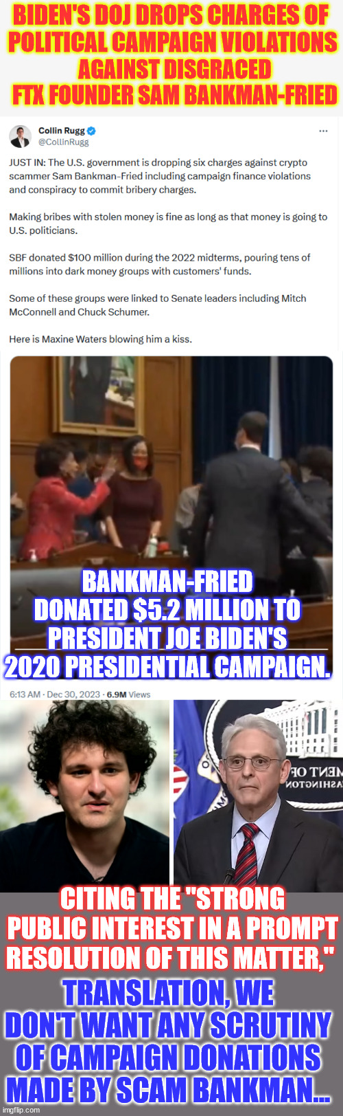 They don't want any scrutiny of campaign donations made by Scam Bankman... | BIDEN'S DOJ DROPS CHARGES OF
 POLITICAL CAMPAIGN VIOLATIONS; AGAINST DISGRACED FTX FOUNDER SAM BANKMAN-FRIED; BANKMAN-FRIED DONATED $5.2 MILLION TO PRESIDENT JOE BIDEN'S 2020 PRESIDENTIAL CAMPAIGN. CITING THE "STRONG PUBLIC INTEREST IN A PROMPT RESOLUTION OF THIS MATTER,"; TRANSLATION, WE DON'T WANT ANY SCRUTINY OF CAMPAIGN DONATIONS MADE BY SCAM BANKMAN... | image tagged in scam bankman,biden doj hiding,deep state donations,justus system | made w/ Imgflip meme maker