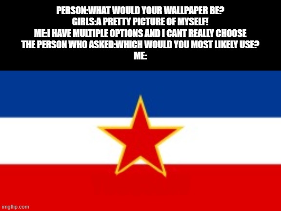 YUGOSLAVIA | PERSON:WHAT WOULD YOUR WALLPAPER BE?
GIRLS:A PRETTY PICTURE OF MYSELF!
ME:I HAVE MULTIPLE OPTIONS AND I CANT REALLY CHOOSE
THE PERSON WHO ASKED:WHICH WOULD YOU MOST LIKELY USE?
ME:; YUGOSLAV | image tagged in yugoslavia flag,memes,yes its my pc wallpaper | made w/ Imgflip meme maker