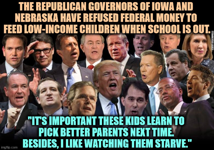 What's the point of having poor people if you can't beat them up? | THE REPUBLICAN GOVERNORS OF IOWA AND 
NEBRASKA HAVE REFUSED FEDERAL MONEY TO 
FEED LOW-INCOME CHILDREN WHEN SCHOOL IS OUT. "IT'S IMPORTANT THESE KIDS LEARN TO 
PICK BETTER PARENTS NEXT TIME. 
BESIDES, I LIKE WATCHING THEM STARVE." | image tagged in the republicans,iowa,nebraska,children,starving,republicans | made w/ Imgflip meme maker