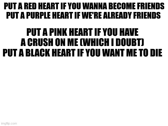 Blank White Template | PUT A RED HEART IF YOU WANNA BECOME FRIENDS
PUT A PURPLE HEART IF WE'RE ALREADY FRIENDS; PUT A PINK HEART IF YOU HAVE A CRUSH ON ME (WHICH I DOUBT)
PUT A BLACK HEART IF YOU WANT ME TO DIE | image tagged in blank white template | made w/ Imgflip meme maker